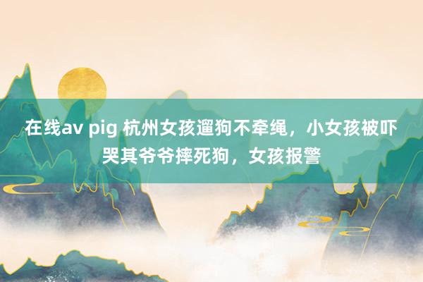 在线av pig 杭州女孩遛狗不牵绳，小女孩被吓哭其爷爷摔死狗，女孩报警