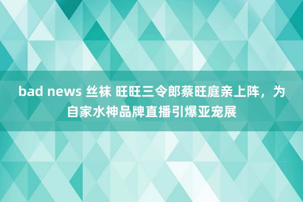 bad news 丝袜 旺旺三令郎蔡旺庭亲上阵，为自家水神品牌直播引爆亚宠展