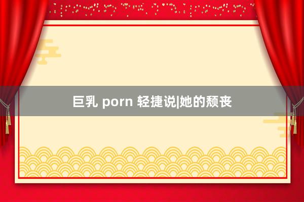 巨乳 porn 轻捷说|她的颓丧