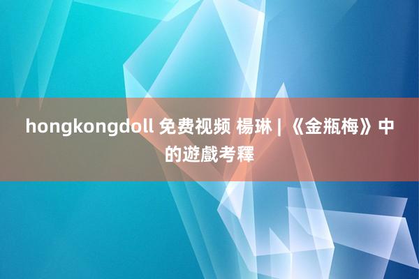 hongkongdoll 免费视频 楊琳 | 《金瓶梅》中的遊戲考釋