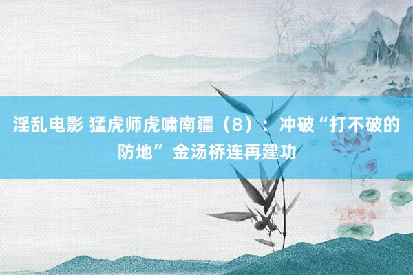 淫乱电影 猛虎师虎啸南疆（8）：冲破“打不破的防地” 金汤桥连再建功