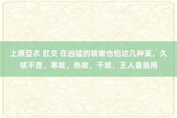 上原亞衣 肛交 在凶猛的咳嗽也怕这几种薬，久咳不啻、寒咳、热咳、干咳，王人备能用