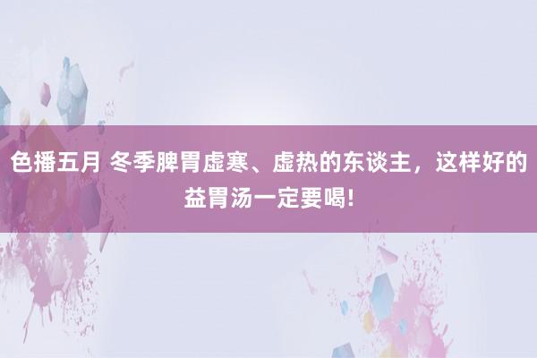 色播五月 冬季脾胃虚寒、虚热的东谈主，这样好的益胃汤一定要喝!