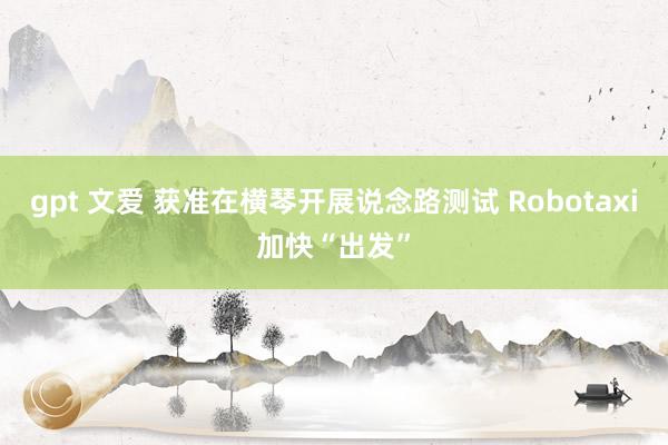 gpt 文爱 获准在横琴开展说念路测试 Robotaxi加快“出发”