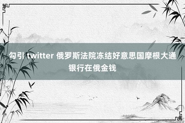 勾引 twitter 俄罗斯法院冻结好意思国摩根大通银行在俄金钱