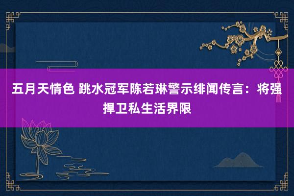 五月天情色 跳水冠军陈若琳警示绯闻传言：将强捍卫私生活界限