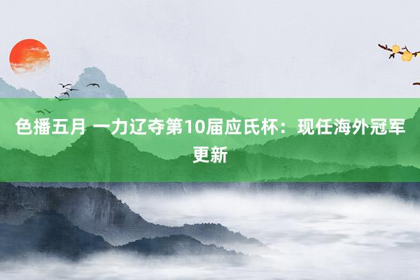 色播五月 一力辽夺第10届应氏杯：现任海外冠军更新