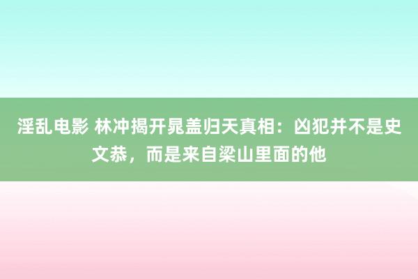 淫乱电影 林冲揭开晁盖归天真相：凶犯并不是史文恭，而是来自梁山里面的他