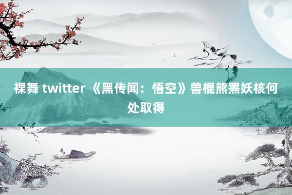 裸舞 twitter 《黑传闻：悟空》兽棍熊罴妖核何处取得