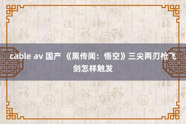 cable av 国产 《黑传闻：悟空》三尖两刃枪飞剑怎样触发