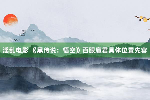 淫乱电影 《黑传说：悟空》百眼魔君具体位置先容