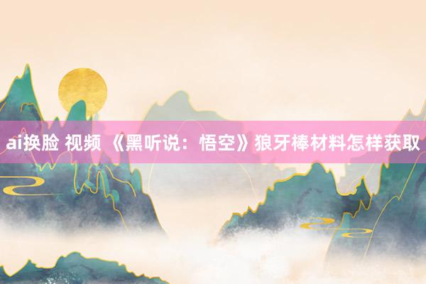 ai换脸 视频 《黑听说：悟空》狼牙棒材料怎样获取