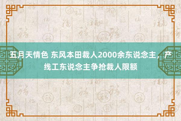 五月天情色 东风本田裁人2000余东说念主，产线工东说念主争抢裁人限额