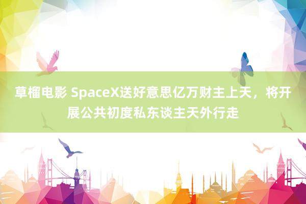 草榴电影 SpaceX送好意思亿万财主上天，将开展公共初度私东谈主天外行走