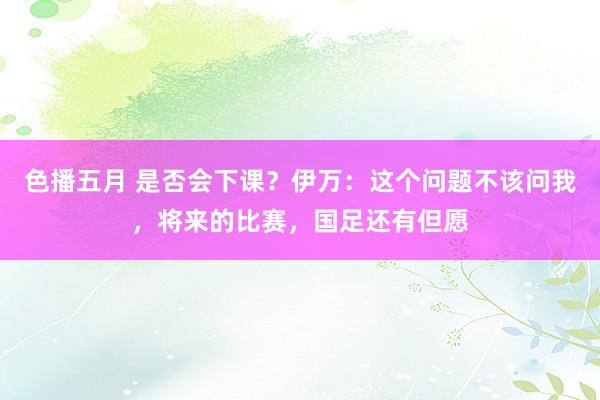 色播五月 是否会下课？伊万：这个问题不该问我，将来的比赛，国足还有但愿