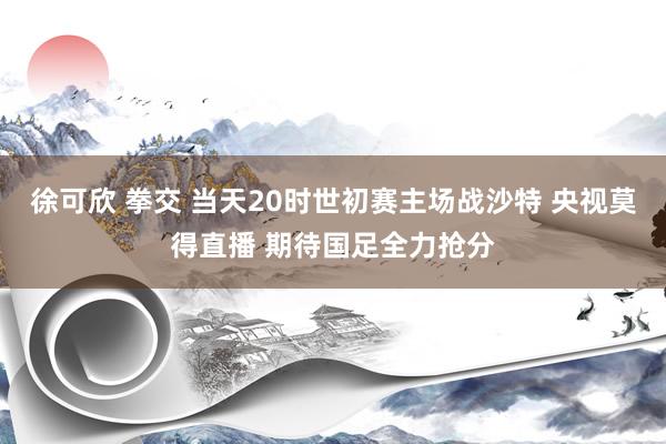 徐可欣 拳交 当天20时世初赛主场战沙特 央视莫得直播 期待国足全力抢分