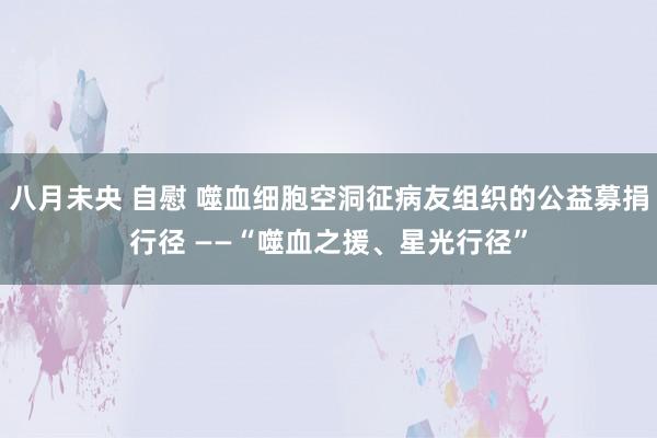 八月未央 自慰 噬血细胞空洞征病友组织的公益募捐行径 ——“噬血之援、星光行径”