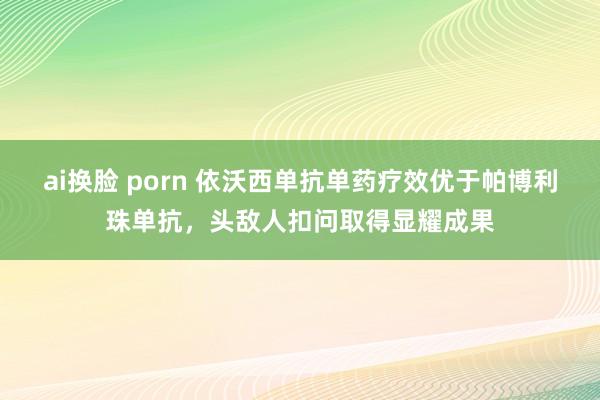 ai换脸 porn 依沃西单抗单药疗效优于帕博利珠单抗，头敌人扣问取得显耀成果