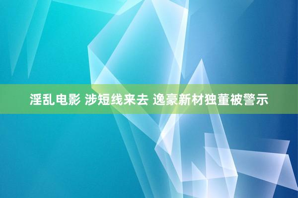 淫乱电影 涉短线来去 逸豪新材独董被警示