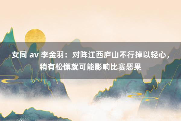 女同 av 李金羽：对阵江西庐山不行掉以轻心，稍有松懈就可能影响比赛恶果