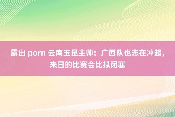 露出 porn 云南玉昆主帅：广西队也志在冲超，来日的比赛会比拟闭塞