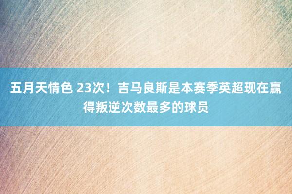 五月天情色 23次！吉马良斯是本赛季英超现在赢得叛逆次数最多的球员