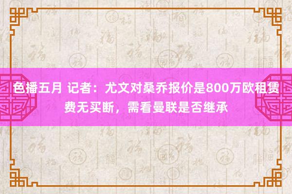 色播五月 记者：尤文对桑乔报价是800万欧租赁费无买断，需看曼联是否继承