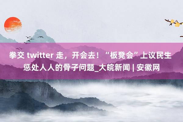 拳交 twitter 走，开会去！“板凳会”上议民生 惩处人人的骨子问题_大皖新闻 | 安徽网