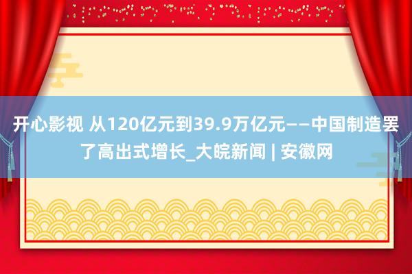 开心影视 从120亿元到39.9万亿元——中国制造罢了高出式增长_大皖新闻 | 安徽网