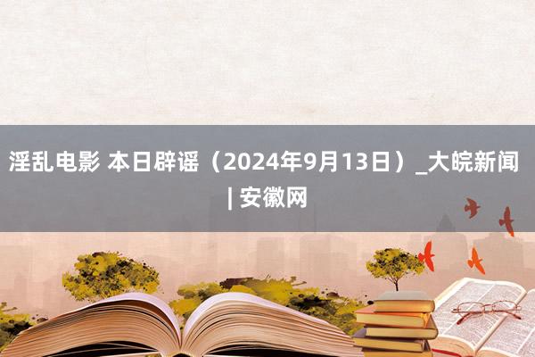 淫乱电影 本日辟谣（2024年9月13日）_大皖新闻 | 安徽网