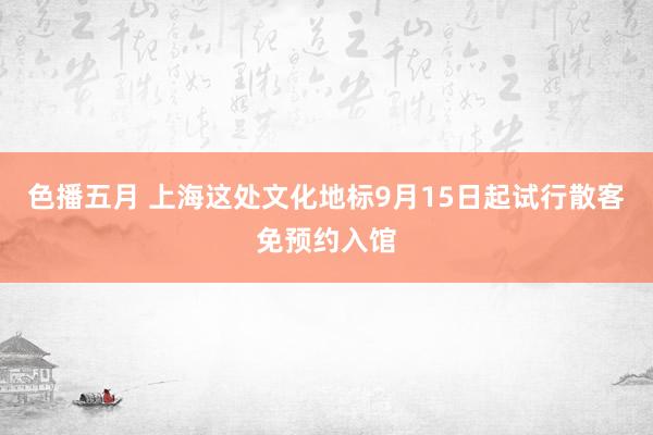 色播五月 上海这处文化地标9月15日起试行散客免预约入馆