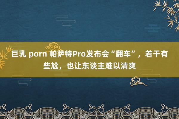 巨乳 porn 帕萨特Pro发布会“翻车”，若干有些尬，也让东谈主难以清爽