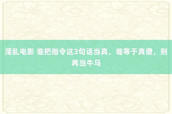 淫乱电影 谁把指令这3句话当真，谁等于真傻，别再当牛马