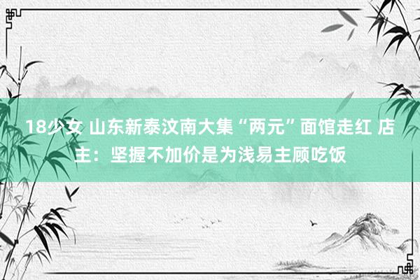 18少女 山东新泰汶南大集“两元”面馆走红 店主：坚握不加价是为浅易主顾吃饭