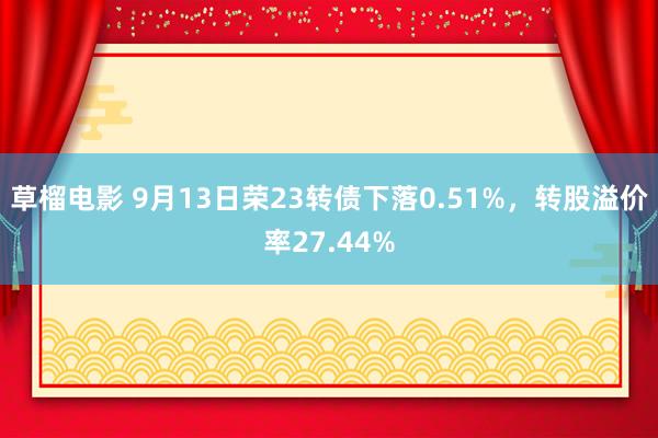 草榴电影 9月13日荣23转债下落0.51%，转股溢价率27.44%