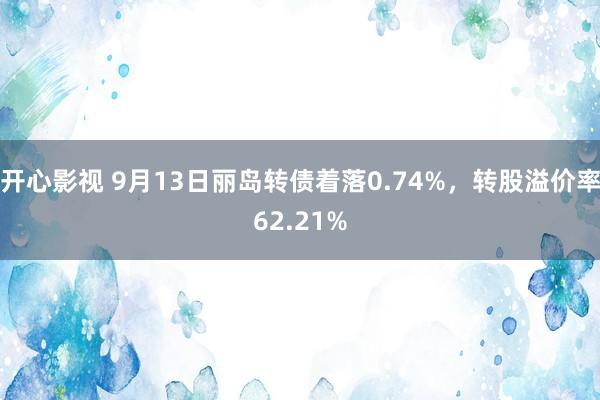 开心影视 9月13日丽岛转债着落0.74%，转股溢价率62.21%