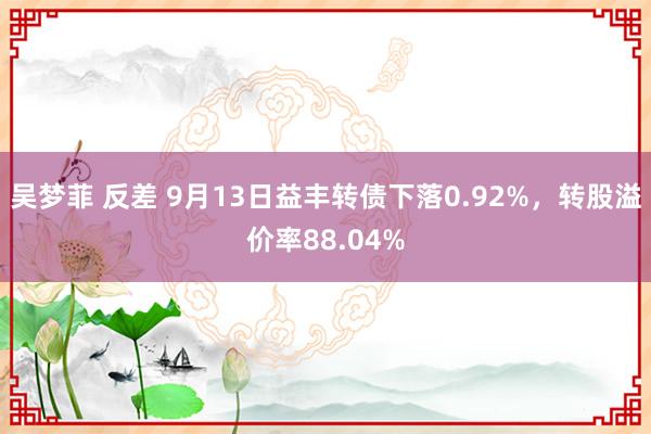 吴梦菲 反差 9月13日益丰转债下落0.92%，转股溢价率88.04%