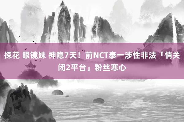 探花 眼镜妹 神隐7天！前NCT泰一涉性非法「悄关闭2平台」　粉丝寒心