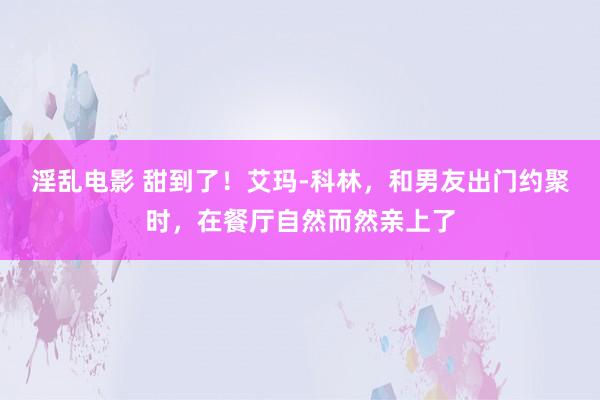 淫乱电影 甜到了！艾玛-科林，和男友出门约聚时，在餐厅自然而然亲上了