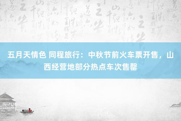 五月天情色 同程旅行：中秋节前火车票开售，山西经营地部分热点车次售罄