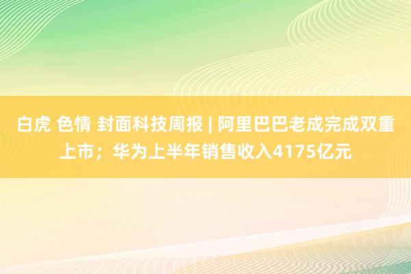 白虎 色情 封面科技周报 | 阿里巴巴老成完成双重上市；华为上半年销售收入4175亿元