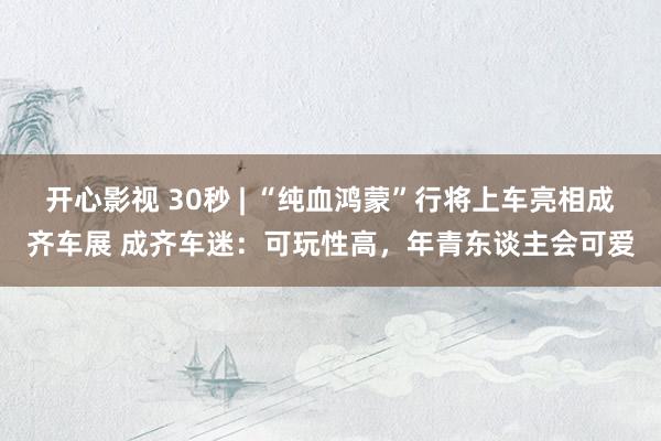 开心影视 30秒 | “纯血鸿蒙”行将上车亮相成齐车展 成齐车迷：可玩性高，年青东谈主会可爱