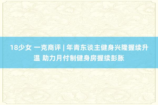 18少女 一克商评 | 年青东谈主健身兴隆握续升温 助力月付制健身房握续彭胀