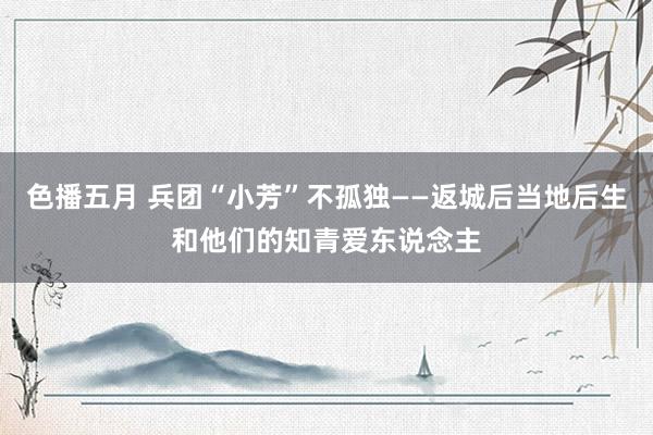 色播五月 兵团“小芳”不孤独——返城后当地后生和他们的知青爱东说念主