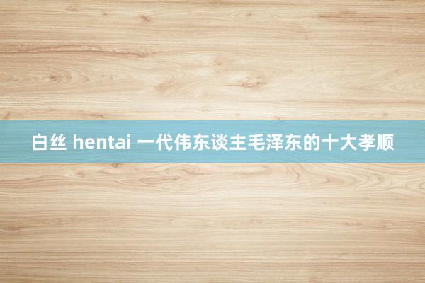 白丝 hentai 一代伟东谈主毛泽东的十大孝顺