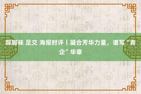 踩脚袜 足交 海报时评丨凝合芳华力量，谱写“青企”华章