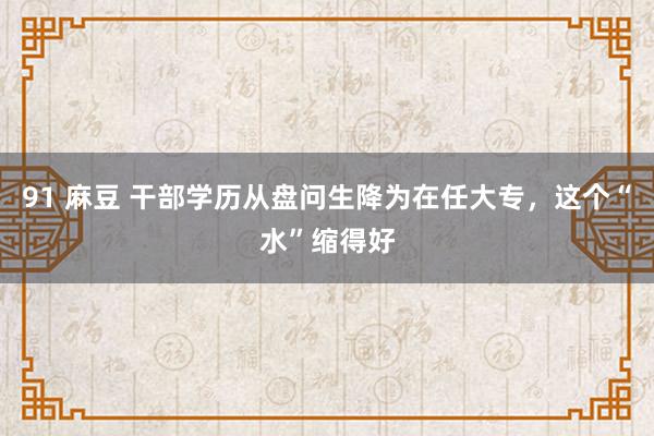 91 麻豆 干部学历从盘问生降为在任大专，这个“水”缩得好