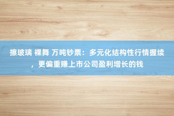 擦玻璃 裸舞 万吨钞票：多元化结构性行情握续，更偏重赚上市公司盈利增长的钱