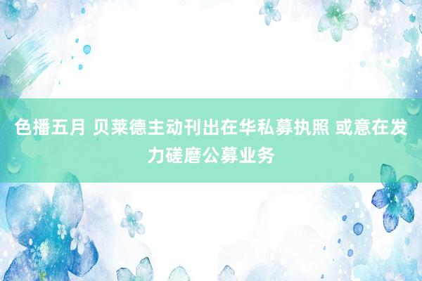 色播五月 贝莱德主动刊出在华私募执照 或意在发力磋磨公募业务