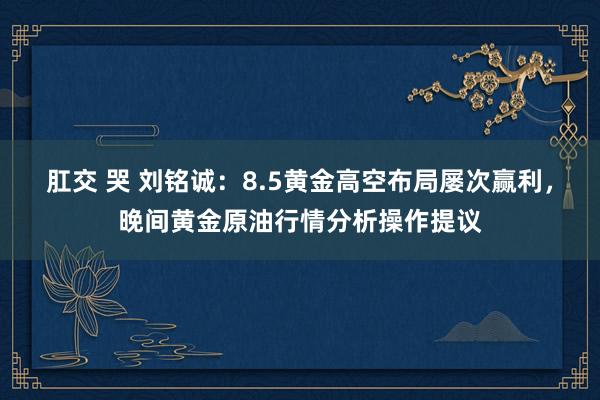 肛交 哭 刘铭诚：8.5黄金高空布局屡次赢利，晚间黄金原油行情分析操作提议